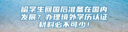 留学生回国后准备在国内发展？办理境外学历认证材料必不可少！