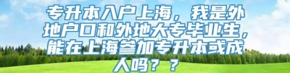 专升本入户上海，我是外地户口和外地大专毕业生，能在上海参加专升本或成人吗？？