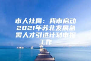 市人社局：我市启动2021年苏北发展急需人才引进计划申报工作