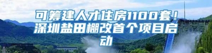 可筹建人才住房1100套！深圳盐田棚改首个项目启动