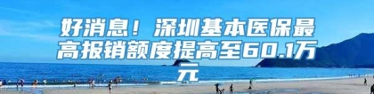 好消息！深圳基本医保最高报销额度提高至60.1万元