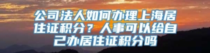 公司法人如何办理上海居住证积分？人事可以给自己办居住证积分吗