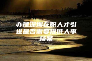 办理深圳在职人才引进是否需要提供人事档案