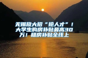 无锡放大招“抢人才”！大学生购房补贴最高30万！租房补贴全线上