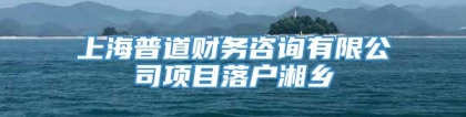 上海普道财务咨询有限公司项目落户湘乡