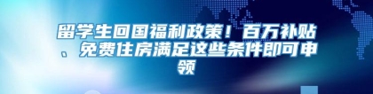 留学生回国福利政策！百万补贴、免费住房满足这些条件即可申领