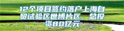 12个项目签约落户上海自贸试验区世博片区，总投资80亿元