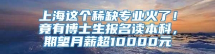 上海这个稀缺专业火了！竟有博士生报名读本科，期望月薪超10000元