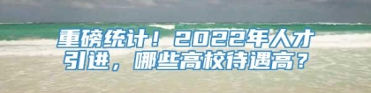 重磅统计！2022年人才引进，哪些高校待遇高？