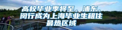 高校毕业季将至，浦东、闵行成为上海毕业生租住最热区域