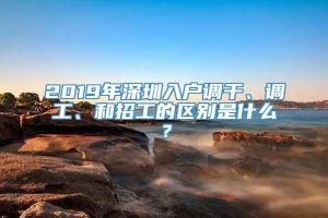 2019年深圳入户调干、调工、和招工的区别是什么？