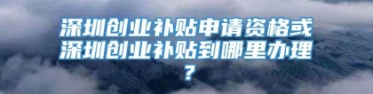 深圳创业补贴申请资格或深圳创业补贴到哪里办理？