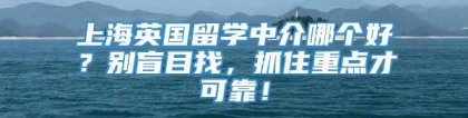 上海英国留学中介哪个好？别盲目找，抓住重点才可靠！