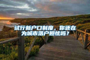 试行新户口制度，你还在为城市落户担忧吗？