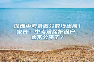 深圳中考录取分数线出圈！家长：中考没保护深户，太不公平了？