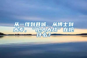 从一线到县城，从博士到大专，“抢人大战”在抢什么？