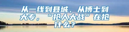 从一线到县城，从博士到大专，“抢人大战”在抢什么？