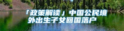 「政策解读」中国公民境外出生子女回国落户