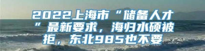 2022上海市“储备人才”最新要求，海归水硕被拒，东北985也不要