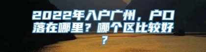 2022年入户广州，户口落在哪里？哪个区比较好？