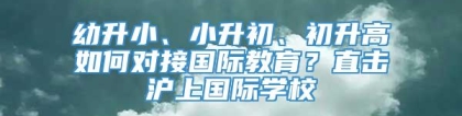幼升小、小升初、初升高如何对接国际教育？直击沪上国际学校