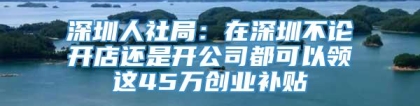 深圳人社局：在深圳不论开店还是开公司都可以领这45万创业补贴