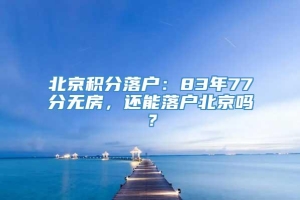 北京积分落户：83年77分无房，还能落户北京吗？