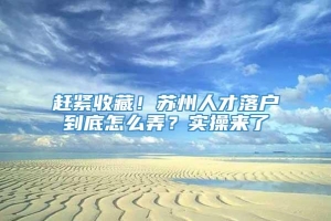 赶紧收藏！苏州人才落户到底怎么弄？实操来了