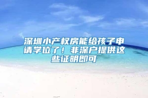 深圳小产权房能给孩子申请学位了！非深户提供这些证明即可