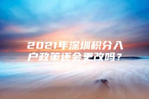 2021年深圳积分入户政策还会更改吗？