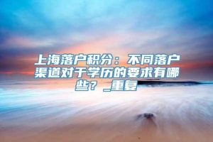 上海落户积分：不同落户渠道对于学历的要求有哪些？_重复