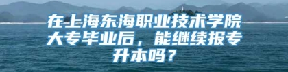 在上海东海职业技术学院大专毕业后，能继续报专升本吗？