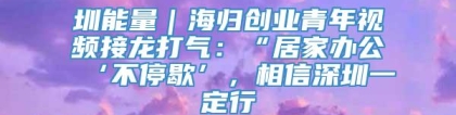 圳能量｜海归创业青年视频接龙打气：“居家办公‘不停歇’，相信深圳一定行