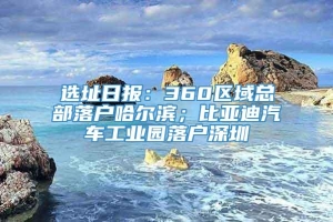 选址日报：360区域总部落户哈尔滨；比亚迪汽车工业园落户深圳