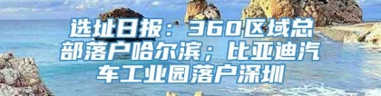 选址日报：360区域总部落户哈尔滨；比亚迪汽车工业园落户深圳