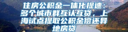 住房公积金一体化提速：多个城市群互认互贷，上海试点提取公积金偿还异地房贷