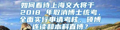 如何看待上海交大将于 2018 年取消博士统考，全面实行申请考核、硕博连读和本科直博？