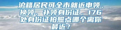 沪籍居民可全市就近申领、换领、补领身份证，176处身份证拍照点哪个离你最近？