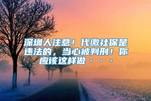 深圳人注意！代缴社保是违法的，当心被判刑！你应该这样做···