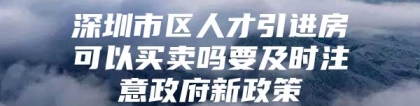 深圳市区人才引进房可以买卖吗要及时注意政府新政策