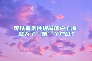 可以有条件提前落户上海，就为了“蹭”个户口？