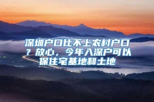 深圳户口比不上农村户口？放心，今年入深户可以保住宅基地和土地