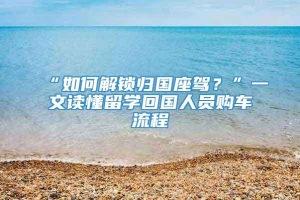 “如何解锁归国座驾？”一文读懂留学回国人员购车流程