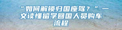 “如何解锁归国座驾？”一文读懂留学回国人员购车流程