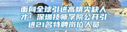 面向全球引进高精尖缺人才！深圳技师学院公开引进21名特聘岗位人员