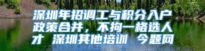 深圳年招调工与积分入户政策合并，不拘一格选人才 深圳其他培训 今题网