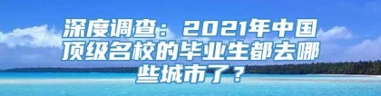 深度调查：2021年中国顶级名校的毕业生都去哪些城市了？