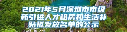 2021年5月深圳市市级新引进人才租房和生活补贴拟发放名单的公示