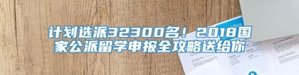 计划选派32300名！2018国家公派留学申报全攻略送给你