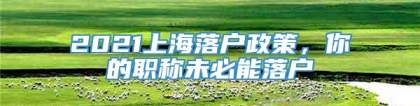 2021上海落户政策，你的职称未必能落户